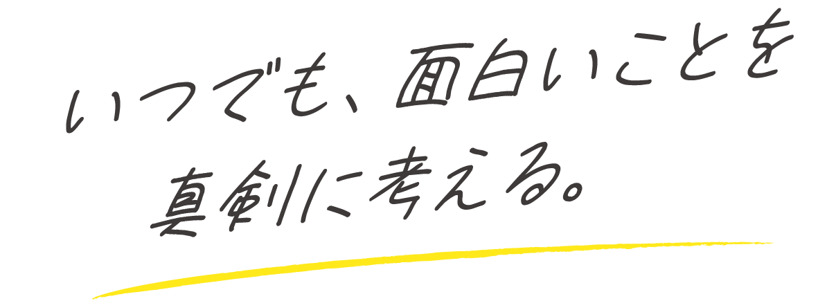 いつでも、面白いことを真剣に考える。